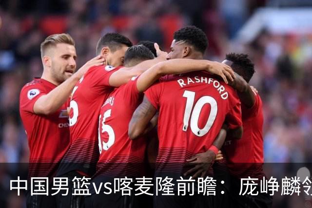 中国男篮vs喀麦隆前瞻：庞峥麟领衔后卫国手有望大战NBA现役球员